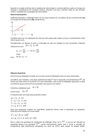 21
Quando é curvada a lâmina tem o objetivo de interromper a corrente elétrica, após um tempo em
repouso a temperatura do condutor diminui, fazendo com que a lâmina volte ao seu formato
inicial e reabilitando a passagem de eletricidade.
Representaçãográfica
Podemos expressar a dilatação linear de um corpo através de um gráfico de seu comprimento (L)
em função da temperatura (θ), desta forma:
O gráfico deve ser um segmento de reta que não passa pela origem, já que o comprimento inicial
não é igual a zero.
Considerando um ângulo φ como a inclinação da reta em relação ao eixo horizontal. Podemos
relacioná-lo com:
Pois:
Dilatação Superficial
Esta forma de dilatação consiste em um caso onde há dilatação linear em duas dimensões.
Considere, por exemplo, uma peça quadrada de lados que é aquecida uma temperatura , de
forma que esta sofra um aumento em suas dimensões, mas como há dilatação igual para os dois
sentidos da peça, esta continua quadrada, mas passa a ter lados .
Podemos estabelecer que:
assim como:
E relacionando com cada lado podemos utilizar:
Para que possamos analisar as superfícies, podemos elevar toda a expressão ao quadrado,
obtendo uma relação com suas áreas:
Mas a ordem de grandeza do coeficiente de dilatação linear (α) é , o que ao ser elevado ao
quadrado passa a ter grandeza , sendo imensamente menor que α. Como a variação da
temperatura (Δθ) dificilmente ultrapassa um valor de 10³ºC para corpos no estado sólido,
 