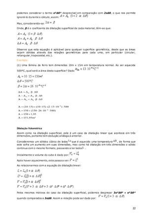22
podemos considerar o termo α²Δθ² desprezível em comparação com 2αΔθ, o que nos permite
ignorá-lo durante o cálculo, assim:
Mas, considerando-se:
Onde, β é o coeficiente de dilatação superficial de cada material, têm-se que:
Observe que esta equação é aplicável para qualquer superfície geométrica, desde que as áreas
sejam obtidas através das relações geométricas para cada uma, em particular (circular,
retangular, trapezoidal, etc.).
Exemplo:
(1) Uma lâmina de ferro tem dimensões 10m x 15m em temperatura normal. Ao ser aquecida
500ºC, qual será a área desta superfície? Dado
Dilatação Volumétrica
Assim como na dilatação superficial, este é um caso da dilatação linear que acontece em três
dimensões, portanto tem dedução análoga à anterior.
Consideremos um sólidos cúbico de lados que é aquecido uma temperatura , de forma que
este sofra um aumento em suas dimensões, mas como há dilatação em três dimensões o sólido
continua com o mesmo formato, passando a ter lados .
Inicialmente o volume do cubo é dado por:
Após haver aquecimento, este passa a ser:
Ao relacionarmos com a equação de dilatação linear:
Pelos mesmos motivos do caso da dilatação superficial, podemos desprezar 3α²Δθ² e α³Δθ³
quando comparados a 3αΔθ. Assim a relação pode ser dado por:
 