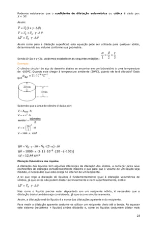 23
Podemos estabelecer que o coeficiente de dilatação volumétrica ou cúbica é dado por:
Assim:
Assim como para a dilatação superficial, esta equação pode ser utilizada para qualquer sólido,
determinando seu volume conforme sua geometria.
Sendo β=2α e γ=3α, podemos estabelecer as seguintes relações:
Exemplo:
O cilindro circular de aço do desenho abaixo se encontra em um laboratório a uma temperatura
de -100ºC. Quando este chegar à temperatura ambiente (20ºC), quanto ele terá dilatado? Dado
que .
Sabendo que a área do cilindro é dada por:
Dilatação Volumétrica dos Líquidos
A dilatação dos líquidos tem algumas diferenças da dilatação dos sólidos, a começar pelos seus
coeficientes de dilatação consideravelmente maiores e que para que o volume de um líquido seja
medido, é necessário que este esteja no interior de um recipiente.
A lei que rege a dilatação de líquidos é fundamentalmente igual à dilatação volumétrica de
sólidos, já que estes não podem dilatar-se linearmente e nem superficialmente, então:
Mas como o líquido precisa estar depositado em um recipiente sólido, é necessário que a
dilatação deste também seja considerada, já que ocorre simultaneamente.
Assim, a dilatação real do líquido é a soma das dilatações aparente e do recipiente.
Para medir a dilatação aparente costuma-se utilizar um recipiente cheio até a borda. Ao aquecer
este sistema (recipiente + líquido) ambos dilatarão e, como os líquidos costumam dilatar mais
 