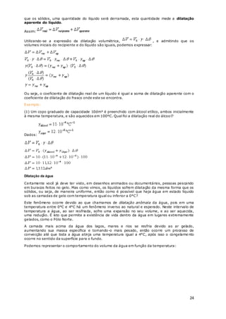 24
que os sólidos, uma quantidade do líquido será derramada, esta quantidade mede a dilatação
aparente do líquido.
Assim:
Utilizando-se a expressão da dilatação volumétrica, , e admitindo que os
volumes iniciais do recipiente e do líquido são iguais, podemos expressar:
Ou seja, o coeficiente de dilatação real de um líquido é igual a soma de dilatação aparente com o
coeficiente de dilatação do frasco onde este se encontra.
Exemplo:
(1) Um copo graduado de capacidade 10dm³ é preenchido com álcool etílico, ambos inicialmente
à mesma temperatura, e são aquecidos em 100ºC. Qual foi a dilatação real do álcool?
Dados:
Dilatação da água
Certamente você já deve ter visto, em desenhos animados ou documentários, pessoas pescando
em buracos feitos no gelo. Mas como vimos, os líquidos sofrem dilatação da mesma forma que os
sólidos, ou seja, de maneira uniforme, então como é possível que haja água em estado líquido
sob as camadas de gelo com temperatura igual ou inferior a 0°C?
Este fenômeno ocorre devido ao que chamamos de dilatação anômala da água, pois em uma
temperatura entre 0°C e 4°C há um fenômeno inverso ao natural e esperado. Neste intervalo de
temperatura a água, ao ser resfriada, sofre uma expansão no seu volume, e ao ser aquecida,
uma redução. É isto que permite a existência de vida dentro da água em lugares extremamente
gelados, como o Pólo Norte.
A camada mais acima da água dos lagos, mares e rios se resfria devido ao ar gelado,
aumentando sua massa específica e tornando-o mais pesado, então ocorre um processo de
convecção até que toda a água atinja uma temperatura igual a 4°C, após isso o congelame nto
ocorre no sentido da superfície para o fundo.
Podemos representar o comportamento do volume da água em função da temperatura:
 