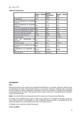 4
Algumas temperaturas:
Escala Celsius
(°C)
Escala
Fahrenheit
(°F)
Escala Kelvin
(K)
Ar liquefeito -39 -38,2 243
Maior Temperatura na superfície
da Terra
58 136 331
Menor Tempertura na superfície
da Terra
-89 -128 184
Ponto de combustão da madeira 250 482 523
Ponto de combustão do papel 184 363 257
Ponto de fusão do chumbo 327 620 600
Ponto de fusão do ferro 1535 2795 1808
Ponto do gelo 0 32 273,15
Ponto de solidificação do
mercúrio
-39 -38,2 234
Ponto do vapor 100 212 373,15
Temperatura na chama do gás
natural
660 1220 933
Temperatura na superfície do
Sol
5530 10000 5800
Zero absoluto -273,15 -459,67 0
CALORIMETRIA
Calor
Quando colocamos dois corpos com temperaturas diferentes em contato, podemos observar que
a temperatura do corpo "mais quente" diminui, e a do corpo "mais frio" aumenta, até o momento
em que ambos os corpos apresentem temperatura igual. Esta reação é causada pela passagem
de energia térmica do corpo "mais quente" para o corpo "mais frio", a transferência de energia é
o que chamamos calor.
Calor é a transferência de energia térmica entre corpos com temperaturas diferentes.
A unidade mais utilizada para o calor é caloria (cal), embora sua unidade no SI seja o joule (J).
Uma caloria equivale a quantidade de calor necessária para aumentar a temperatura de um
grama de água pura, sob pressão normal, de 14,5°C para 15,5°C.
A relação entre a caloria e o joule é dada por:
1 cal = 4,186J
 