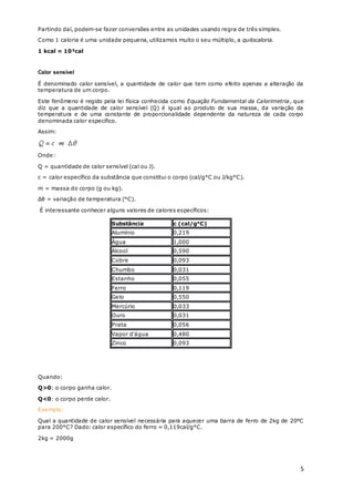 5
Partindo daí, podem-se fazer conversões entre as unidades usando regra de três simples.
Como 1 caloria é uma unidade pequena, utilizamos muito o seu múltiplo, a quilocaloria.
1 kcal = 10³cal
Calor sensível
É denominado calor sensível, a quantidade de calor que tem como efeito apenas a alteração da
temperatura de um corpo.
Este fenômeno é regido pela lei física conhecida como Equação Fundamental da Calorimetria, que
diz que a quantidade de calor sensível (Q) é igual ao produto de sua massa, da variação da
temperatura e de uma constante de proporcionalidade dependente da natureza de cada corpo
denominada calor específico.
Assim:
Onde:
Q = quantidade de calor sensível (cal ou J).
c = calor específico da substância que constitui o corpo (cal/g°C ou J/kg°C).
m = massa do corpo (g ou kg).
Δθ = variação de temperatura (°C).
É interessante conhecer alguns valores de calores específicos:
Substância c (cal/g°C)
Alumínio 0,219
Água 1,000
Álcool 0,590
Cobre 0,093
Chumbo 0,031
Estanho 0,055
Ferro 0,119
Gelo 0,550
Mercúrio 0,033
Ouro 0,031
Prata 0,056
Vapor d'água 0,480
Zinco 0,093
Quando:
Q>0: o corpo ganha calor.
Q<0: o corpo perde calor.
Exemplo:
Qual a quantidade de calor sensível necessária para aquecer uma barra de ferro de 2kg de 20°C
para 200°C? Dado: calor específico do ferro = 0,119cal/g°C.
2kg = 2000g
 