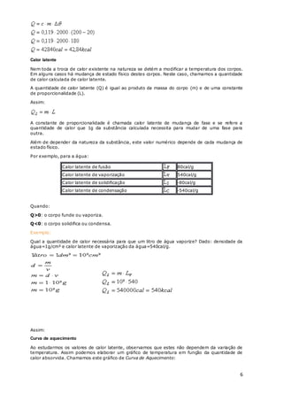 6
Calor latente
Nem toda a troca de calor existente na natureza se detém a modificar a temperatura dos corpos.
Em alguns casos há mudança de estado físico destes corpos. Neste caso, chamamos a quantidade
de calor calculada de calor latente.
A quantidade de calor latente (Q) é igual ao produto da massa do corpo (m) e de uma constante
de proporcionalidade (L).
Assim:
A constante de proporcionalidade é chamada calor latente de mudança de fase e se refere a
quantidade de calor que 1g da substância calculada necessita para mudar de uma fase para
outra.
Além de depender da natureza da substância, este valor numérico depende de cada mudança de
estado físico.
Por exemplo, para a água:
Calor latente de fusão 80cal/g
Calor latente de vaporização 540cal/g
Calor latente de solidificação -80cal/g
Calor latente de condensação -540cal/g
Quando:
Q>0: o corpo funde ou vaporiza.
Q<0: o corpo solidifica ou condensa.
Exemplo:
Qual a quantidade de calor necessária para que um litro de água vaporize? Dado: densidade da
água=1g/cm³ e calor latente de vaporização da água=540cal/g.
Assim:
Curva de aquecimento
Ao estudarmos os valores de calor latente, observamos que estes não dependem da variação de
temperatura. Assim podemos elaborar um gráfico de temperatura em função da quantidade de
calor absorvida. Chamamos este gráfico de Curva de Aquecimento:
 