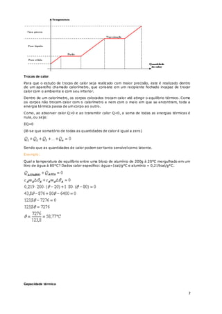 7
Trocas de calor
Para que o estudo de trocas de calor seja realizado com maior precisão, este é realizado dentro
de um aparelho chamado calorímetro, que consiste em um recipiente fechado incapaz de trocar
calor com o ambiente e com seu interior.
Dentro de um calorímetro, os corpos colocados trocam calor até atingir o equilíbrio térmico. Como
os corpos não trocam calor com o calorímetro e nem com o meio em que se encontram, toda a
energia térmica passa de um corpo ao outro.
Como, ao absorver calor Q>0 e ao transmitir calor Q<0, a soma de todas as energias térmicas é
nula, ou seja:
ΣQ=0
(lê-se que somatório de todas as quantidades de calor é igual a zero)
Sendo que as quantidades de calor podem ser tanto sensível como latente.
Exemplo:
Qual a temperatura de equilíbrio entre uma bloco de alumínio de 200g à 20°C mergulhado em um
litro de água à 80°C? Dados calor específico: água=1cal/g°C e alumínio = 0,219cal/g°C.
Capacidade térmica
 
