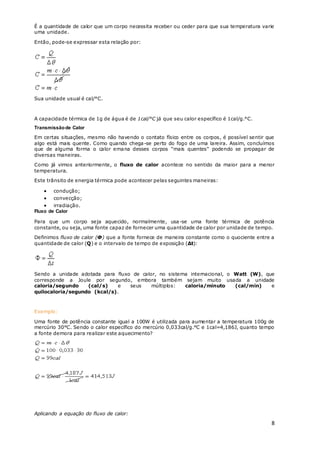 8
É a quantidade de calor que um corpo necessita receber ou ceder para que sua temperatura varie
uma unidade.
Então, pode-se expressar esta relação por:
Sua unidade usual é cal/°C.
A capacidade térmica de 1g de água é de 1cal/°C já que seu calor específico é 1cal/g.°C.
Transmissãode Calor
Em certas situações, mesmo não havendo o contato físico entre os corpos, é possível sentir que
algo está mais quente. Como quando chega-se perto do fogo de uma lareira. Assim, concluímos
que de alguma forma o calor emana desses corpos "mais quentes" podendo se propagar de
diversas maneiras.
Como já vimos anteriormente, o fluxo de calor acontece no sentido da maior para a menor
temperatura.
Este trânsito de energia térmica pode acontecer pelas seguintes maneiras:
 condução;
 convecção;
 irradiação.
Fluxo de Calor
Para que um corpo seja aquecido, normalmente, usa-se uma fonte térmica de potência
constante, ou seja, uma fonte capaz de fornecer uma quantidade de calor por unidade de tempo.
Definimos fluxo de calor (Φ) que a fonte fornece de maneira constante como o quociente entre a
quantidade de calor (Q) e o intervalo de tempo de exposição (Δt):
Sendo a unidade adotada para fluxo de calor, no sistema internacional, o Watt (W), que
corresponde a Joule por segundo, embora também sejam muito usada a unidade
caloria/segundo (cal/s) e seus múltiplos: caloria/minuto (cal/min) e
quilocaloria/segundo (kcal/s).
Exemplo:
Uma fonte de potência constante igual a 100W é utilizada para aumentar a temperatura 100g de
mercúrio 30°C. Sendo o calor específico do mercúrio 0,033cal/g.°C e 1cal=4,186J, quanto tempo
a fonte demora para realizar este aquecimento?
Aplicando a equação do fluxo de calor:
 
