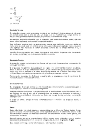 9
Condução Térmica
É a situação em que o calor se propaga através de um "condutor". Ou seja, apesar de não estar
em contato direto com a fonte de calor um corpo pode ser modificar sua energia térmica se
houver condução de calor por outro corpo, ou por outra parte do mesmo corpo.
Por exemplo, enquanto cozinha-se algo, se deixarmos uma colher encostada na panela, que está
sobre o fogo, depois de um tempo ela esquentará também.
Este fenômeno acontece, pois, ao aquecermos a panela, suas moléculas começam a agitar-se
mais, como a panela está em contato com a colher, as moléculas em agitação maior provocam
uma agitação nas moléculas da colher, causando aumento de sua energia térmica, logo, o
aquecimento dela.
Também é por este motivo que, apesar de apenas a parte inferior da panela estar diretamente
em contato com o fogo, sua parte superior também esquenta.
Convecção Térmica
A convecção consiste no movimento dos fluidos, e é o princípio fundamental da compreensão do
vento, por exemplo.
O ar que está nas planícies é aquecido pelo sol e pelo solo, assim ficando mais leve e subindo.
Então as massas de ar que estão nas montanhas, e que está mais frio que o das planícies, toma o
lugar vago pelo ar aquecido, e a massa aquecida se desloca até os lugares mais altos, onde
resfriam. Estes movimentos causam, entre outros fenômenos naturais, o vento.
Formalmente, convecção é o fenômeno no qual o calor se propaga por meio do movimento de
massas fluidas de densidades diferentes.
Irradiação Térmica
É a propagação de energia térmica que não necessita de um meio material para acontecer, pois o
calor se propaga através de ondas eletromagnéticas.
Imagine um forno microondas. Este aparelho aquece os alimentos sem haver contato com eles, e
ao contrário do forno à gás, não é necessário que ele aqueça o ar. Enquanto o alimento é
aquecido há uma emissão de microondas que fazem sua energia térmica aumentar, aumentando
a temperatura.
O corpo que emite a energia radiante é chamado emissor ou radiador e o corpo que recebe, o
receptor.
Gases
Gases são fluidos no estado gasoso, a característica que o difere dos fluidos líquidos é que,
quando colocado em um recipiente, este tem a capacidade de ocupa-lo totalmente. A maior parte
dos elementos químicos não-metálicos conhecidos são encontrados no seu estado gasoso, em
temperatura ambiente.
As moléculas do gás, ao se movimentarem, colidem com as outras moléculas e com as paredes
do recipiente onde se encontram, exercendo uma pressão, chamada de pressão do gás.
Esta pressão tem relação com o volume do gás e à temperatura absoluta.
 