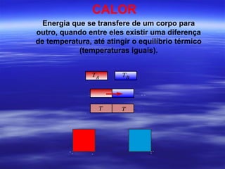CALOR
  Energia que se transfere de um corpo para
outro, quando entre eles existir uma diferença
de temperatura, até atingir o equilíbrio térmico
            (temperaturas iguais).
 