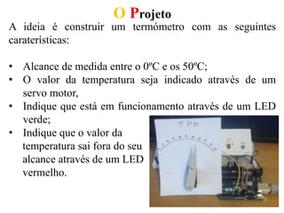 O Projeto
A ideia é construir um termómetro com as seguintes
caraterísticas:
• Alcance de medida entre o 0ºC e os 50ºC;
• O valor da temperatura seja indicado através de um
servo motor,
• Indique que está em funcionamento através de um LED
verde;
• Indique que o valor da
temperatura sai fora do seu
alcance através de um LED
vermelho.
 