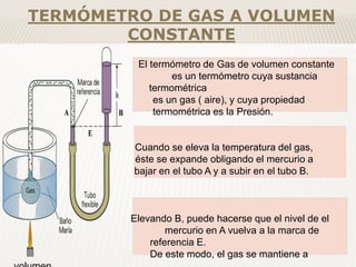 El termómetro de Gas de volumen constante
es un termómetro cuya sustancia
termométrica
es un gas ( aire), y cuya propiedad
termométrica es la Presión.
Cuando se eleva la temperatura del gas,
éste se expande obligando el mercurio a
bajar en el tubo A y a subir en el tubo B.
Elevando B, puede hacerse que el nivel de el
mercurio en A vuelva a la marca de
referencia E.
De este modo, el gas se mantiene a
TERMÓMETRO DE GAS A VOLUMEN
CONSTANTE
 