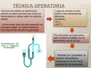 TÉCNICA OPERATORIA
También se considera la
presión atmosférica
existente en el día de la
realización de la prueba.
A la hora de realizar el experimento
primero se debe cerciorar que todos los
instrumentos a utilizar estén en perfecto
estado.
Como primer paso de esta operación se
procede a elegir un índice A sobre la
rama fija del termómetro de gas (tdg).
Luego se somete el bubo
sensor a tres temperaturas
diferentes :
•Ambiente.
• 0º C.
•100º C.
Por otra parte, se toma como
valor correcto el hallado con el
termómetro común de Hg.
 