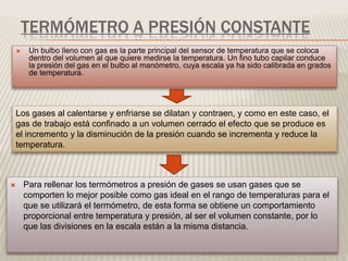 TERMÓMETRO A PRESIÓN CONSTANTE
 Un bulbo lleno con gas es la parte principal del sensor de temperatura que se coloca
dentro del volumen al que quiere medirse la temperatura. Un fino tubo capilar conduce
la presión del gas en el bulbo al manómetro, cuya escala ya ha sido calibrada en grados
de temperatura.
Los gases al calentarse y enfriarse se dilatan y contraen, y como en este caso, el
gas de trabajo está confinado a un volumen cerrado el efecto que se produce es
el incremento y la disminución de la presión cuando se incrementa y reduce la
temperatura.
 Para rellenar los termómetros a presión de gases se usan gases que se
comporten lo mejor posible como gas ideal en el rango de temperaturas para el
que se utilizará el termómetro, de esta forma se obtiene un comportamiento
proporcional entre temperatura y presión, al ser el volumen constante, por lo
que las divisiones en la escala están a la misma distancia.
 
