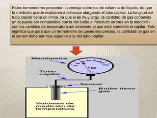 Estos termómetros presentan la ventaja sobre los de columna de líquido, de que
la medición puede realizarse a distancia alargando el tubo capilar. La longitud del
tubo capilar tiene un límite, ya que si es muy largo, la cantidad de gas contenida
en él puede ser comparable con la del bulbo e introducir errores en la medición
con los cambios de temperatura del ambiente al que está sometido el capilar. Esto
significa que para que un termómetro de gases sea preciso, la cantidad de gas en
el sensor debe ser muy superior a la del tubo capilar.
 