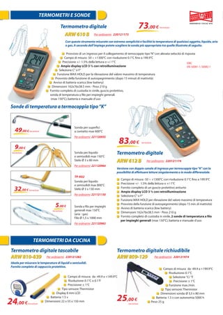 TERMOMETRI E SONDE
TERMOMETRI DA CUCINA
Termometro digitale tascabile
ARW 810-839 Per ordinarmi 220121282
Termometro digitale richiudibile
ARW 809-129 Per ordinarmi 220121474
Campo di misura: da -49.9 a +149.9°C
Risoluzione:0.1°C o 0.1°F
Precisione:± 1°C
Tipo sensore:Thermistor
Display 8 mm LCD
Batteria:1.5 v
Dimensioni:22 x 55 x 150 mm
Campo di misura: da -49.9 a +199.9°C
Risoluzione:0.1°C
Selezione °C/ °F
Precisione:± 1°C
Funzione max./min.
Tipo sensore:Thermistor
Dimensioni sonda:Ø 3,5 x 80 mm
Batteria:1.5 v con autonomia 5000 h
Peso:25 g
24,00 €
25,00 €
Ideale per misurare le temperature di liquidi e semisolidi.
Fornito completo di cappuccio protettivo.
Termometro digitale 73,00 €
Con questo strumento misurate con estrema semplicità e facilità la temperatura di qualsiasi oggetto,liquido,aria
o gas.A seconda dell’impiego potete scegliere la sonda più appropriata tra quelle illustrate di seguito.
Provvisto di un ingresso per il collegamento di temocoppie tipo“K”con alevata velocità di risposta
Campo di misura -50 ÷ +1300°C con risoluzione 0.1°C ﬁno a 199.9°C
Precisione +/- 1.5% della lettura o +/-1°C
Ampio display LCD 3 ½ con retroilluminazione
Selezione C° o F°
Funzione MAX-HOLD per la rilevazione del valore massimo di temperatura
Provvisto della funzione di autospegnimento (dopo 15 minuti di inattività)
Avviso di batteria scarica (low battery)
Dimensioni 162x76x38.5 mm - Peso 210 g
Fornito completo di custodia in vinile,guscio protettivo,
sonda di temperatura a ﬁlo per impieghi generali
(max 150°C),batteria e manuale d’uso
Con questo strumento mis
ARW 610 B Per ordinarmi 220121173
EMC
EN:50081-1,50082-1
Iva esclusa
Iva esclusa Iva esclusa
Versione con doppio canale di ingresso per termocoppie tipo“K”con la
possibilità di effettuare letture singolarmente o in modo differenziale.
Campo di misura -50 ÷ +1300°C con risoluzione 0.1°C ﬁno a 199.9°C
Precisione +/- 1.5% della lettura o +/-1°C
Fornito completo di un guscio protettivo antiurto
Ampio display LCD 3 ½ con retroilluminazione
Selezione C° o F°
Funzione MAX-HOLD per rilevazione del valore massimo di temperatura
Provvisto della funzione di autospegnimento (dopo 15 min.di inattività)
Avviso di batteria scarica (low battery)
Dimensioni 162x76x38.5 mm - Peso 210 g
Fornito completo di custodia in vinile,2 sonde di temperatura a ﬁlo
per impieghi generali (max 150°C),batteria e manuale d’uso
Termometro digitale
Versione con doppio canal
ARW 612 B Per ordinarmi 220121174
Sonde di temperatura a termocoppia tipo“K”
Sonda a ﬁlo per impieghi
generali max 150°C
(aria - gas)
Filo Ø 1,5 x 1000 mm
Per ordinarmi 221120963
Sonda per liquido
e semisolidi max 150°C
Stelo Ø 3 x 80 mm
Per ordinarmi 221120964
Sonda per liquido
e semisolidi max 800°C
Stelo Ø 3 x 130 mm
Per ordinarmi 221121130
Sonda per superﬁci
a contatto max 600°C
Per ordinarmi 221120955
83,00 €
49,00 €
9,00 €
32,00 €
5,00 €
Iva esclusa
Iva esclusa
Iva esclusa
Iva esclusa
Iva esclusa
TP-K02
 