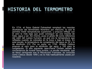 HISTORIA DEL TERMOMETRO
En 1714, el físico Gabriel Fahrenheit remplazó las mezclas
alcohólicas del termómetro florentino por mercurio, lo que le
permitía medir temperaturas superiores, y propuso reflejar con
el cero la más baja que pudo conseguir en una mezcla de
hielo, agua y sal. Así mismo, puso el grado 96 como referencia
del calor del cuerpo humano, ya que era la temperatura que
reflejaba cuando se colocaba en la boca o bajo el brazo. En
esta escala, la temperatura de congelación del agua es 32 y la
de ebullición 212. Por su parte, en 1742, Anders Celsius
propuso el cero para la ebullición del agua y 100 para la
congelación. El año siguiente Jean-Pierre Christin señaló la
conveniencia de invertir esos puntos. La escala resultante, que
se llamó centígrada tras la Revolución Francesa, es conocida
como Celsius desde 1948 y es la más habitualmente usada por
nosotros.
 