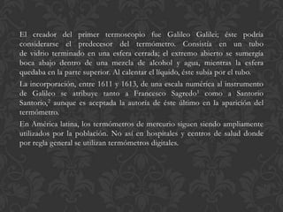 El creador del primer termoscopio fue Galileo Galilei; éste podría
considerarse el predecesor del termómetro. Consistía en un tubo
de vidrio terminado en una esfera cerrada; el extremo abierto se sumergía
boca abajo dentro de una mezcla de alcohol y agua, mientras la esfera
quedaba en la parte superior. Al calentar el líquido, éste subía por el tubo.
La incorporación, entre 1611 y 1613, de una escala numérica al instrumento
de Galileo se atribuye tanto a Francesco Sagredo1 como a Santorio
Santorio,2 aunque es aceptada la autoría de éste último en la aparición del
termómetro.
En América latina, los termómetros de mercurio siguen siendo ampliamente
utilizados por la población. No así en hospitales y centros de salud donde
por regla general se utilizan termómetros digitales.

 