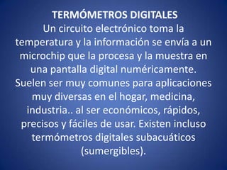 TERMÓMETROS DIGITALES
Un circuito electrónico toma la
temperatura y la información se envía a un
microchip que la procesa y la muestra en
una pantalla digital numéricamente.
Suelen ser muy comunes para aplicaciones
muy diversas en el hogar, medicina,
industria.. al ser económicos, rápidos,
precisos y fáciles de usar. Existen incluso
termómetros digitales subacuáticos
(sumergibles).

 