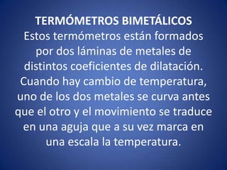 TERMÓMETROS BIMETÁLICOS
Estos termómetros están formados
por dos láminas de metales de
distintos coeficientes de dilatación.
Cuando hay cambio de temperatura,
uno de los dos metales se curva antes
que el otro y el movimiento se traduce
en una aguja que a su vez marca en
una escala la temperatura.

 