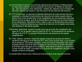 Los termómetros tuvieron sus primeras aplicaciones prácticas en Meteorología,
en Agricultura (estudio de la incubación de huevos), en Medicina (fiebres),
etc., pero las escalas eran arbitrarias: "estaba tan caliente como el doble del
día más caliente del verano" o tan fría como "el día más frío del invierno".
En 1717 Fahrenheit, un germano-holandés fabricante de instrumentos técnicos,
construyó e introdujo el termómetro de mercurio con bulbo (usado todavía
hoy) y tomó como puntos fijos: el de congelación de una disolución saturada
de sal común en agua, que es la temperatura más baja que se podía obtener
en un laboratorio, mezclando hielo o nieve y sal; y la temperatura del cuerpo
humano. Dividió la distancia que recorría el mercurio en el capilar entre estos
dos estados en 96 partes iguales.
Fahrenheit, finalmente, ajustó la escala para que el punto de congelación del
agua (0 ºC en la escala Celsius) fuera de 32 ºF y la temperatura de ebullición
del agua de 212 ºF. La escala Fahrenheit se usa todavía en los países
anglosajones.
En 1740, Celsius, científico sueco de Upsala, propuso los puntos de fusión y
ebullición del agua al nivel del mar (P=1 atm) como puntos fijos y una división
de la escala en 100 partes (grados). Como en Suecia interesaba más medir
el grado de frío que el de calor le asignó el 100 al punto de fusión del hielo y
el 0 al del vapor del agua en la ebullición. Más tarde el botánico y explorador
Linneo invirtió el orden y le asignó el 0 al punto de congelación del agua.Esta
escala, se llamó centígrada.
La escala Kelvin tiene como referencia la temperatura más baja del cosmos.
 