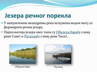 Језера речног порекла
 У напуштеним меандрима река испуњена водом могу се
формирати речна језера.
 Најпознатија језера овог типа су Обедска бара(у сливу
реке Саве) и Русанда(у сливу реке Тисе).
Обедска бара Русанда
 