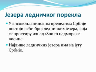 Језера ледничког порекла
 У високопланинским пределима Србије
постоји већи број ледничких језера, која
се простиру изнад 1800 m надморске
висине.
 Највише ледничких језера има на југу
Србије.
 