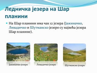 Ледничка језера на Шар
планини
 На Шар планини има чак 12 језера (Јажиначко,
Ливадичко и Шутманско језеро су највећа језера
Шар планине).
Јажиначко језеро Ливадичко језеро Шутманско језеро
 