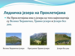 Ледничка језера на Проклетијама
 На Проклетијама има 5 језера од тога најпознатија
су Велико Ђеравичко, Травно језеро и Језеро без
дна.
Велико Ђеравичко језеро Пресушено Травно језеро Језеро без дна
 