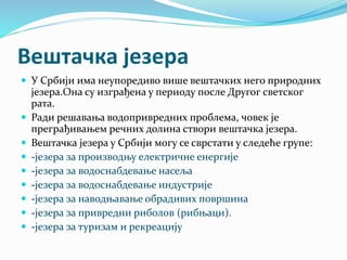 Вештачка језера
 У Србији има неупоредиво више вештачких него природних
језера.Она су изграђена у периоду после Другог светског
рата.
 Ради решавања водопривредних проблема, човек је
преграђивањем речних долина створи вештачка језера.
 Вештачка језера у Србији могу се сврстати у следеће групе:
 -језера за производњу електричне енергије
 -језера за водоснабдевање насеља
 -језера за водоснабдевање индустрије
 -језера за наводњавање обрадивих површина
 -језера за привредни риболов (рибњаци).
 -језера за туризам и рекреацију
 