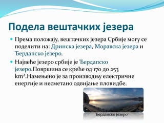 Подела вештачких језера
 Према положају, вештачких језера Србије могу се
поделити на: Дринска језера, Моравска језера и
Ђердапско језеро.
 Највеће језеро србије је Ђердапско
језеро.Површина се креће од 170 до 253
km².Намењено је за производњу електричне
енергије и несметано одвијање пловидбе.
Ђердапско језеро
 