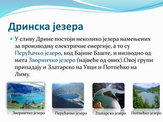 Дринска језера
 У сливу Дрине постоји неколико језера намењених
за производњу електричне енергије, а то су
Перућачко језеро, код Бајине Баште, и низводно од
њега Зворничко језеро (највеће од ових).Овој групи
припадају и Златарско на Увци и Потпећко на
Лиму.
Зворничко језеро Перућачко језеро Златарско језеро Потпећко језеро
 