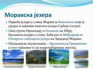 Моравска језера
 Највеће језеро у сливу Мораве је Власинско које је
уједно и највише вештачо језеро Србије (1213m).
 Овој групи Припадају и Газиводе на Ибру,
Батлавско језеро у сливу Лаба као и Међувршје и
Овчарско-кабларско језеро на Западној Морави.
 Шумадијске акумулације – Гружанско и Грошничко
језеро најмање су за водоснабдевање насеља.
Власинско језеро Језеро Газиводе Међувршије Грошничко
Гружанско
 
