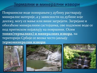 Површинске воде понирањем у дубину растварају
минералне материје, а у зависности од дубине које
досежу, могу се мање или више загрејати. Загрејане и
обогаћене минералним састојцима, ове подземне воде се
под притиском појављују на површини. Осим
топих(термалних) и минералних извора, на
територији Србије се веома често јављају
термоминерални извори.
 