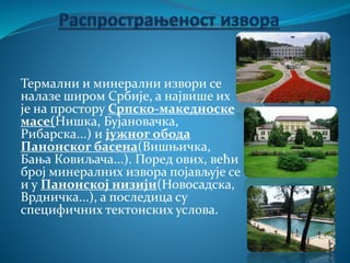 Термални и минерални извори се
налазе широм Србије, а највише их
је на простору Српско-македноске
масе(Нишка, Бујановачка,
Рибарска...) и јужног обода
Панонског басена(Вишњичка,
Бања Ковиљача...). Поред ових, већи
број минералних извора појављује се
и у Панонској низији(Новосадска,
Врдничка...), а последица су
специфичних тектонских услова.
 
