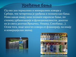 Од око 200 термалних и минералних извора у
Србији, тек четвртина је уређена и позната као бања.
Ниво какав имају неке познате европске бање, по
степену урбанизације и функционалности, досегло
их је свега десетак(Врњачка, Нишка, Сокобања...).
Осим тога, воде многих извора се флаширају, па имају
и комерцијалан значај.
 