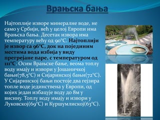 Најтоплије изворе минералне воде, не
само у Србији, већ у целој Европи има
Врањска бања. Десетак извора има
температуру већу од 90°C. Најтоплији
је извор са 96°C, док на појединим
местима вода избија у виду
прегрејане паре, с температуром од
111°C. Осим Врањске бање, веома топлу
воду имају и извори у Јошаничкој
бањи(78,5°C) и Сијаринској бањи(72°C).
У Сијаринској бањи постоје два гејзира
топле воде јединствена у Европи, од
којих један избацује воду до 8м у
висину. Топлу воду имају и извори у
Луковској(69°C) и Куршумлиској(63°C).
 