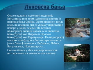Она се налази у источном подножју
Копаоника и са 700м надморске висине је
највиша бања Србије. Осим висине и топле
воде, по издашности се убраја у најбогатије
изворе у нашој земљи. На великој
надморској висини налазе се и Звоначка
бања(630м) код Пирота и Пролом
бања(630м) код Куршумлије. На надморској
висини између 500 и 600 метара налазе се
још и бање:Јошаничка, Рибарска, Пећка,
Богутовачка, Новопазарска...
Све ове бање су због надморске висине
истовремено и климатска лечилишта.
 