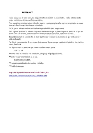 INTERNET
Hasta hace poco de unos años, no era posible tener internet en todos lados. Había internet en las
casas, institutos ,oficinas, edificios cerrados...
Pero ahora tenemos internet en todos los lugares , porque gracias a las nuevas tecnologías se puede
tener wi-fi en los móviles durante todo el día.
Por lo que el internet en la actualidad es imprescindible para las personas.
Para algunas personas el internet llega a ser hasta una droga, la gente llega a un punto en el que no
puede vivir sin internet, utilizan el móvil hasta en la hora de comer, en horario escolar....
Teniendo internet en los móviles es muy fácil buscar cosas en un momento en que no la sepas y
estés en la calle.
Facilita la comunicación de personas, sin tener que llamar, porque mediante whatsApp, line, twitter,
tuenti, facebook...
Ha llegado hasta el punto en que llamar con line cuesta gratis.
VENTAJAS.
*Puedes estar en contacto con familiares, amigos y etc por poco dinero.
*Puedes buscar información en la red.
INCONVENIENTES.
*Producen gran adicción las páginas visitadas.
*Pérdida de tiempo.
http://www.youtube.com/watch?v=i4RE6dBAjH4
http://www.youtube.com/watch?v=31LE0bPLrhM
 