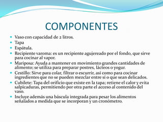 COMPONENTES
Vaso con capacidad de 2 litros.
Tapa
Espátula.
Recipiente varoma: es un recipiente agujereado por el fondo, que sirve
para cocinar al vapor.
Mariposa: Ayuda a mantener en movimiento grandes cantidades de
alimento; se utiliza para preparar postres, lácteos o yogur.
Cestillo: Sirve para colar, filtrar o escurrir, así como para cocinar
ingredientes que no se pueden mezclar entre sí o que sean delicados.
Cubilete: Tapa del orificio que existe en la tapa; retiene el calor y evita
salpicaduras, permitiendo por otra parte el acceso al contenido del
vaso.
Incluye además una báscula integrada para pesar los alimentos
señalados a medida que se incorporan y un cronómetro.