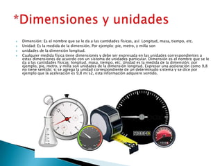  Dimensión: Es el nombre que se le da a las cantidades físicas, así: Longitud, masa, tiempo, etc.
 Unidad: Es la medida de la dimensión. Por ejemplo: pie, metro, y milla son
 unidades de la dimensión longitud.
 Cualquier medida física tiene dimensiones y debe ser expresada en las unidades correspondientes a
estas dimensiones de acuerdo con un sistema de unidades particular. Dimensión es el nombre que se le
da a las cantidades físicas: longitud, masa, tiempo, etc. Unidad es la medida de la dimensión; por
ejemplo, pie, metro, y milla son unidades de la dimensión longitud. Expresar una aceleración como 9,8
no tiene sentido; si se agrega la unidad correspondiente de un determinado sistema y se dice por
ejemplo que la aceleración es 9,8 m/s2, esta información adquiere sentido.
 