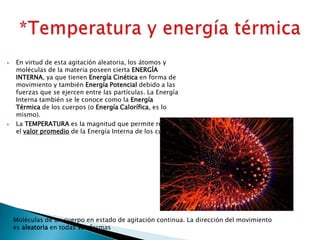  En virtud de esta agitación aleatoria, los átomos y
moléculas de la materia poseen cierta ENERGÍA
INTERNA, ya que tienen Energía Cinética en forma de
movimiento y también Energía Potencial debido a las
fuerzas que se ejercen entre las partículas. La Energía
Interna también se le conoce como la Energía
Térmica de los cuerpos (o Energía Calorífica, es lo
mismo).
 La TEMPERATURA es la magnitud que permite registrar
el valor promedio de la Energía Interna de los cuerpos.
Moléculas de un cuerpo en estado de agitación continua. La dirección del movimiento
es aleatoria en todas sus formas
 