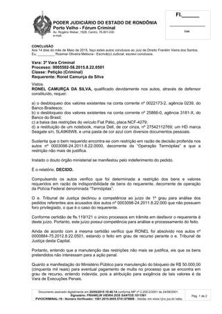 PODER JUDICIÁRIO DO ESTADO DE RONDÔNIA
Porto Velho - Fórum Criminal
Av. Rogério Weber, 1928, Centro, 76.801-030
e-mail:
Fl.______
_________________________
Cad.
Documento assinado digitalmente em 25/05/2015 10:46:14 conforme MP nº 2.200-2/2001 de 24/08/2001.
Signatário: FRANKLIN VIEIRA DOS SANTOS:1011561
PVH3CRIMINAL-18 - Número Verificador: 1501.2015.0055.5741.679808 - Validar em www.tjro.jus.br/adoc
Pág. 1 de 2
CONCLUSÃO
Aos 14 dias do mês de Maio de 2015, faço estes autos conclusos ao Juiz de Direito Franklin Vieira dos Santos.
Eu, _________ Rosimar Oliveira Melocra - Escrivã(o) Judicial, escrevi conclusos.
Vara: 3ª Vara Criminal
Processo: 0005502-58.2015.8.22.0501
Classe: Petição (Criminal)
Requerente: Ronel Camurça da Silva
Vistos.
RONEL CAMURÇA DA SILVA, qualificado devidamente nos autos, através de defensor
constituído, requer:
a) o desbloqueio dos valores existentes na conta corrente nº 0022173-2, agência 0239, do
Banco Bradesco;
b) o desbloqueio dos valores existentes na conta corrente nº 25866-0, agência 3181-X, do
Banco do Brasil;
c) a baixa das restrições do veículo Fiat Pálio, placa NCF-4279;
d) a restituição de um notebook, marca Dell, de cor cinza, nº 27542112769; um HD marca
Seagate s/n, 5LA9K6W8, e uma pasta de cor azul com diversos documentos pessoais.
Sustenta que o bem requerido encontra-se com restrição em razão de decisão proferida nos
autos nº 0003098-24.2011.8.22.0000, decorrente da “Operação Termópilas” e que a
restrição não mais de justifica.
Instado o douto órgão ministerial se manifestou pelo indeferimento do pedido.
É o relatório. DECIDO.
Compulsando os autos verifico que foi determinada a restrição dos bens e valores
requeridos em razão de indisponibilidade de bens do requerente, decorrente de operação
da Polícia Federal denominada “Termópilas”.
O e. Tribunal de Justiça declinou a competência ao juízo de 1º grau para análise dos
pedidos referentes aos acusados dos autos nº 0003098-24.2011.8.22.000 que não possuem
foro privilegiado, o que é o caso do requerente.
Conforme certidão de fls.119/121 o único processos em trâmite em desfavor o requerente é
deste juízo. Portanto, este juízo possui competência para análise e processamento do feito.
Ainda de acordo com a mesma certidão verifico que RONEL foi absolvido nos autos nº
0000884-75.2012.8.22.0501, estando o feito em grau de recurso perante o e. Tribunal de
Justiça desta Capital.
Portanto, entendo que a manutenção das restrições não mais se justifica, eis que os bens
pretendidos não interessam para a ação penal.
Quanto a manifestação do Ministério Público para manutenção do bloqueio de R$ 50.000,00
(cinquenta mil reais) para eventual pagamento de multa no processo que se encontra em
grau de recurso, entendo indevida, pois a atribuição para exigência de tais valores é da
Vara de Execuções Penais.
 