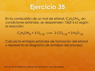 Ejercicio 35
En la combustión de un mol de etanol, C2H5OH(l), en
condiciones estándar, se desprenden 1365’6 kJ según
la reacción:

            C2H5OH(l) + 3 O2 (g)               2 CO2 (g) + 3 H2O (g)

Calcula la entalpía estándar de formación del etanol
y representa el diagrama de entalpia del proceso.




(toma de la tabla los calores de formación que necesites)
 