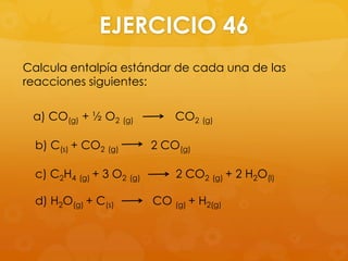 EJERCICIO 46
Calcula entalpía estándar de cada una de las
reacciones siguientes:

 a) CO(g) + ½ O2 (g)           CO2 (g)

  b) C(s) + CO2 (g)        2 CO(g)

  c) C2H4 (g) + 3 O2 (g)       2 CO2 (g) + 2 H2O(l)

  d) H2O(g) + C(s)         CO (g) + H2(g)
 