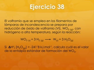 Ejercicio 38

El volframio que se emplea en los filamentos de
lámparas de incandescencia se prepara por
reducción de óxido de volframio (VI), WO3 (g), con
hidrógeno a alta temperatura, según la reacción:

           WO3 (s) + 3 H2 (g)     W(s) + 3 H2O(g)

Si ΔHof [H2O(g)] = -241’8 kJ.mol-1, calcula cuál es el valor
de la entalpía estándar de formación del WO3.
 