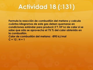 Actividad 18 (:131)

Formula la reacción de combustión del metano y calcula
cuántos kilogramos de este gas deben quemarse en
condiciones estándar para producir 2’7.106 kJ de calor si se
sabe que sólo se aprovecha el 75 % del calor obtenido en
la combustión.
Calor de combustión del metano: -890 kJ/mol
C = 12 ; H = 1
 