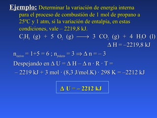 Ejemplo:Ejemplo: Determinar la variación de energía internaDeterminar la variación de energía interna
para el proceso de combustión de 1 mol de propano apara el proceso de combustión de 1 mol de propano a
25ºC y 1 atm, si la variación de entalpía, en estas25ºC y 1 atm, si la variación de entalpía, en estas
condiciones, vale – 2219,8 kJ.condiciones, vale – 2219,8 kJ.
CC33HH88 (g) + 5 O(g) + 5 O22 (g)(g) →→ 3 CO3 CO22 (g) + 4 H(g) + 4 H22O (l)O (l)
∆∆ H = –2219,8 kJH = –2219,8 kJ
nnreactivosreactivos = 1+5 = 6 ; n= 1+5 = 6 ; nproductosproductos = 3= 3 ⇒⇒ ∆∆ n = – 3n = – 3
Despejando enDespejando en ∆∆ U =U = ∆∆ H –H – ∆∆ n · R · T =n · R · T =
–– 2219 kJ + 3 mol · (8,3 J/mol.K) · 298 K = –2212 kJ2219 kJ + 3 mol · (8,3 J/mol.K) · 298 K = –2212 kJ
∆∆ UU == – 2212 kJ– 2212 kJ
 