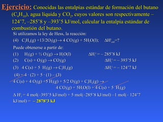 Ejercicio:Ejercicio: Conocidas las entalpías estándar de formación del butanoConocidas las entalpías estándar de formación del butano
(C(C44HH1010), agua líquida y CO), agua líquida y CO22, cuyos valores son respectivamente –, cuyos valores son respectivamente –
124’7, –285’8 y –393’5 kJ/mol, calcular la entalpía estándar de124’7, –285’8 y –393’5 kJ/mol, calcular la entalpía estándar de
combustión del butano.combustión del butano.
Si utilizamos la ley de Hess, la reacción:Si utilizamos la ley de Hess, la reacción:
(4) C(4) C44HH1010(g) +13/2O(g) +13/2O22(g)(g)→→ 4 CO4 CO22(g) + 5H(g) + 5H22O(l);O(l); ∆∆HH00
combcomb=?=?
Puede obtenerse a partir de:Puede obtenerse a partir de:
(1)(1) HH22(g) + ½ O(g) + ½ O22(g)(g) →→ HH22O(l)O(l) ∆∆HH11
00
= – 285’8 kJ= – 285’8 kJ
(2)(2) C(s) + OC(s) + O22(g)(g) →→ COCO22(g)(g) ∆∆HH22
00
= – 393’5 kJ= – 393’5 kJ
(3) 4 C(s) + 5 H(3) 4 C(s) + 5 H22(g)(g) →→ CC44HH1010(g)(g) ∆∆HH33
00
= – 124’7 kJ= – 124’7 kJ
(4) = 4 · (2) + 5 · (1) – (3)(4) = 4 · (2) + 5 · (1) – (3)
4 C(s) + 4 O4 C(s) + 4 O22(g) +5 H(g) +5 H22(g) + 5/2 O(g) + 5/2 O22(g) + C(g) + C44HH1010(g)(g) →→
4 CO4 CO22(g) + 5H(g) + 5H22O(l) + 4 C(s) + 5 HO(l) + 4 C(s) + 5 H22(g)(g)
∆∆ HH00
44 = 4 mol(–393’5 kJ/mol) + 5 mol(–285’8 kJ/mol) –1 mol(– 124’7= 4 mol(–393’5 kJ/mol) + 5 mol(–285’8 kJ/mol) –1 mol(– 124’7
kJ/mol) =kJ/mol) = – 2878’3 kJ– 2878’3 kJ
 