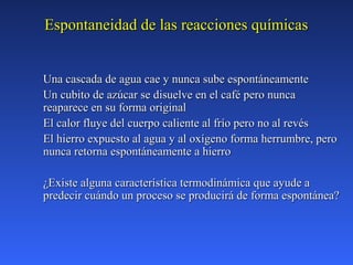 Espontaneidad de las reacciones químicasEspontaneidad de las reacciones químicas
Una cascada de agua cae y nunca sube espontáneamenteUna cascada de agua cae y nunca sube espontáneamente
Un cubito de azúcar se disuelve en el café pero nuncaUn cubito de azúcar se disuelve en el café pero nunca
reaparece en su forma originalreaparece en su forma original
El calor fluye del cuerpo caliente al frío pero no al revésEl calor fluye del cuerpo caliente al frío pero no al revés
El hierro expuesto al agua y al oxígeno forma herrumbre, peroEl hierro expuesto al agua y al oxígeno forma herrumbre, pero
nunca retorna espontáneamente a hierronunca retorna espontáneamente a hierro
¿Existe alguna característica termodinámica que ayude a¿Existe alguna característica termodinámica que ayude a
predecir cuándo un proceso se producirá de forma espontánea?predecir cuándo un proceso se producirá de forma espontánea?
 