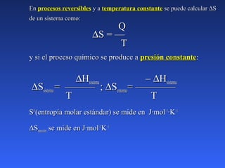 EnEn procesos reversiblesprocesos reversibles y ay a temperatura constantetemperatura constante se puede calcularse puede calcular ∆∆SS
de un sistema como:de un sistema como:
QQ
∆∆S = —S = —
TT
y si el proceso químico se produce ay si el proceso químico se produce a presión constantepresión constante:
∆∆HHsistemasistema –– ∆∆HHsistemasistema
∆∆SSsistemasistema = ——— ;= ——— ; ∆∆SSentornoentorno= ————= ————
TT TT
SS00
(entropía molar estándar) se mide en J·mol(entropía molar estándar) se mide en J·mol–1–1
·K·K–1.–1.
∆∆SSreacciónreacción se mide en J·molse mide en J·mol–1–1
KK–1–1
 