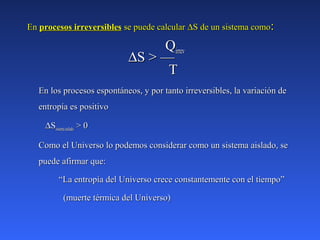 EnEn procesos irreversiblesprocesos irreversibles se puede calcularse puede calcular ∆∆S de un sistema comoS de un sistema como::
QQirrevirrev
∆∆S > —S > —
TT
En los procesos espontáneos, y por tanto irreversibles, la variación deEn los procesos espontáneos, y por tanto irreversibles, la variación de
entropía es positivoentropía es positivo
∆∆SSsistemaaisladosistemaaislado > 0> 0
Como el Universo lo podemos considerar como un sistema aislado, seComo el Universo lo podemos considerar como un sistema aislado, se
puede afirmar que:puede afirmar que:
““La entropía del Universo crece constantemente con el tiempo”La entropía del Universo crece constantemente con el tiempo”
(muerte térmica del Universo)(muerte térmica del Universo)
 