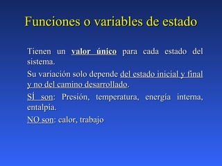 Funciones o variables de estadoFunciones o variables de estado
Tienen unTienen un valor únicovalor único para cada estado delpara cada estado del
sistema.sistema.
Su variación solo dependeSu variación solo depende del estado inicial y finaldel estado inicial y final
y no del camino desarrolladoy no del camino desarrollado..
SÍ sonSÍ son: Presión, temperatura, energía interna,: Presión, temperatura, energía interna,
entalpía.entalpía.
NO sonNO son: calor, trabajo: calor, trabajo
 